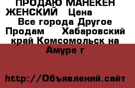 ПРОДАЮ МАНЕКЕН ЖЕНСКИЙ › Цена ­ 15 000 - Все города Другое » Продам   . Хабаровский край,Комсомольск-на-Амуре г.